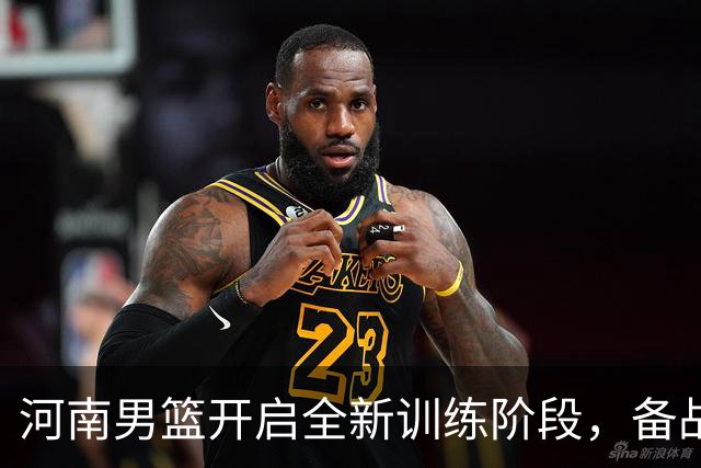 河南男篮开启全新训练阶段，备战席卷而来